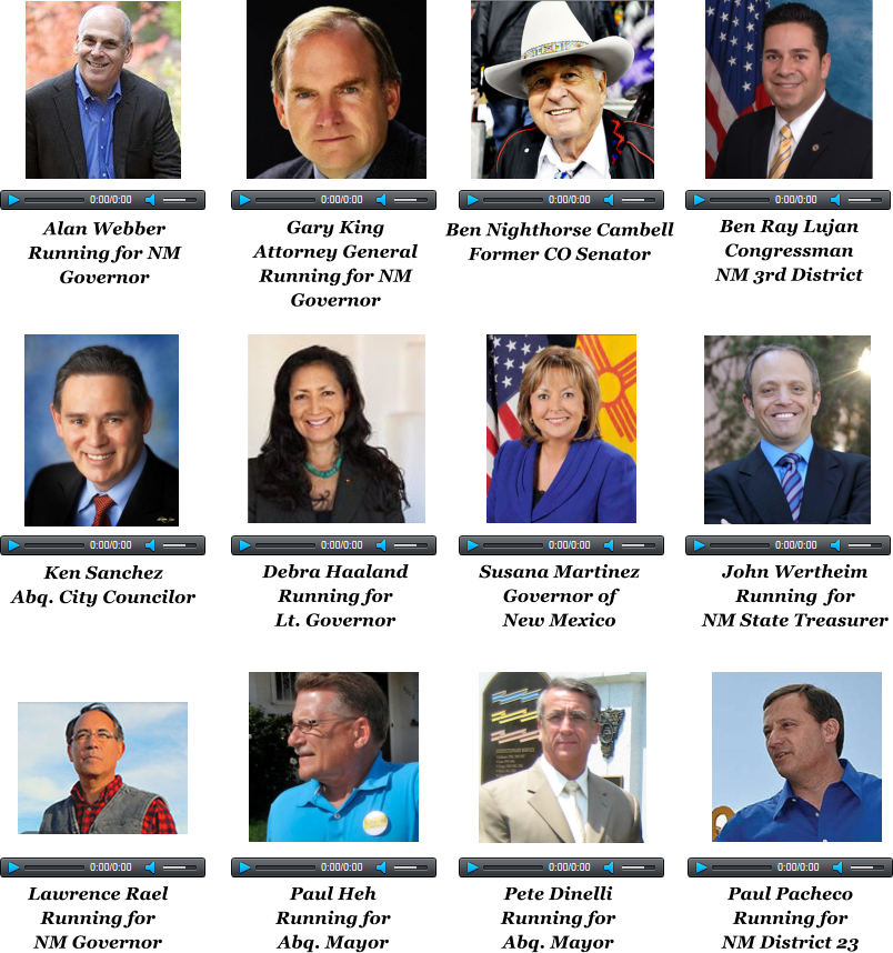 Alan Webber Running for NM Governor Gary King Attorney General Running for NM Governor  Ben Nighthorse Cambell Former CO Senator Ben Ray Lujan Congressman NM 3rd District  Ken Sanchez Abq. City Councilor  Debra Haaland Running for Lt. Governor  Susana Martinez Governor of New Mexico  John Wertheim Running  for NM State Treasurer  Lawrence Rael Running for NM Governor  Paul Heh Running for Abq. Mayor  Pete Dinelli Running for Abq. Mayor  Paul Pacheco Running for NM District 23